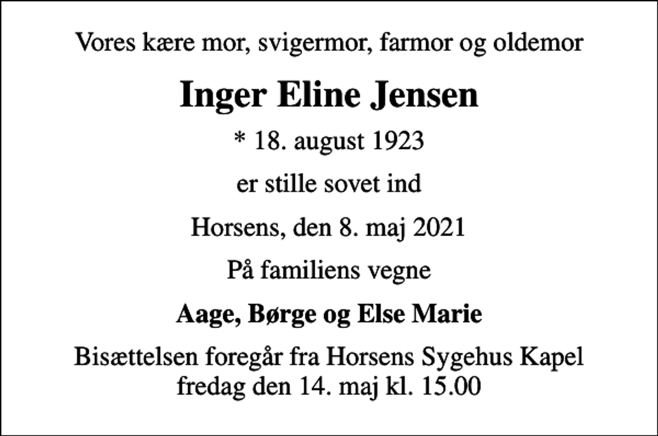 <p>Vores kære mor, svigermor, farmor og oldemor<br />Inger Eline Jensen<br />* 18. august 1923<br />er stille sovet ind<br />Horsens, den 8. maj 2021<br />På familiens vegne<br />Aage, Børge og Else Marie<br />Bisættelsen foregår fra Horsens Sygehus Kapel fredag den 14. maj kl. 15.00</p>