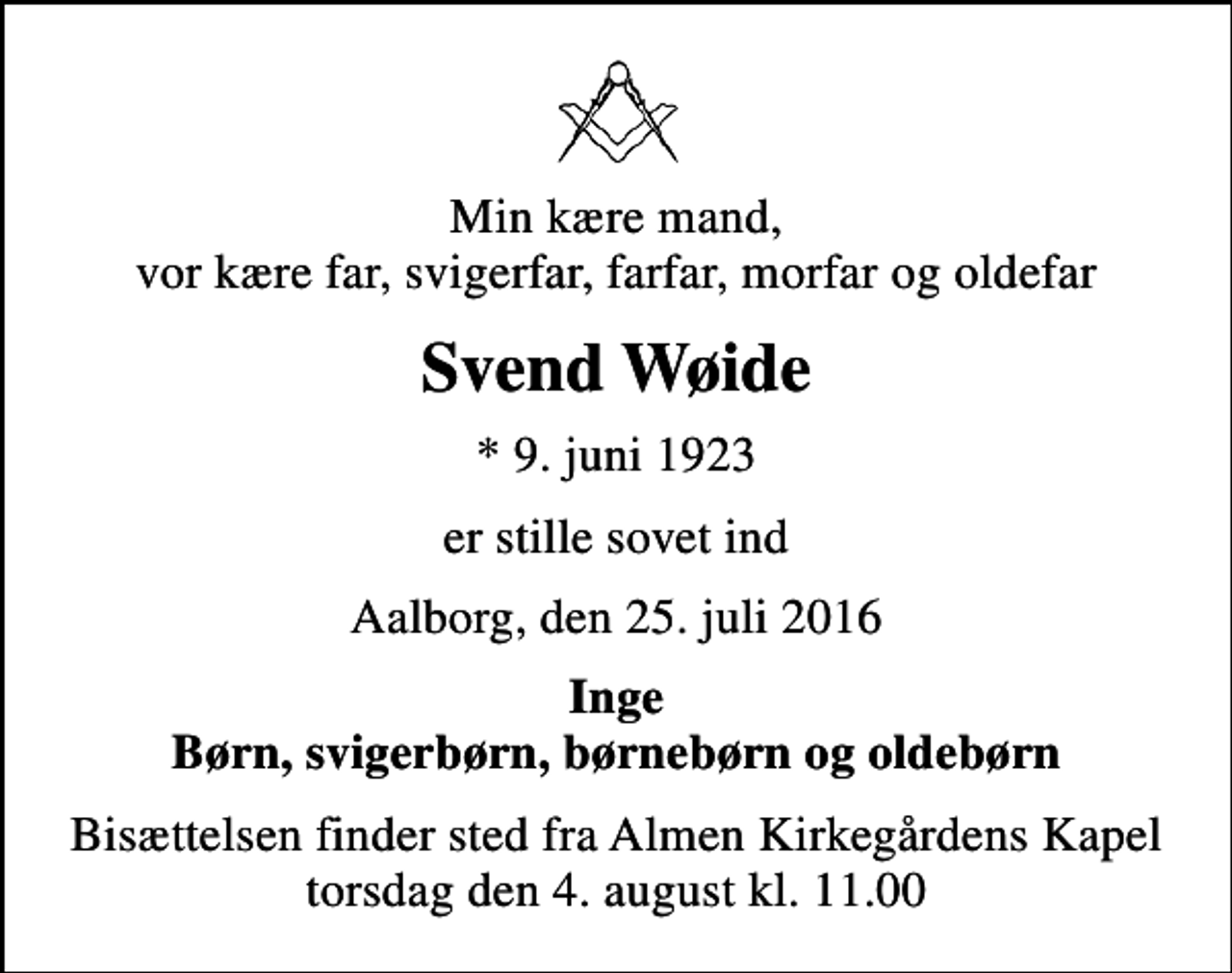 <p>Min kære mand, vor kære far, svigerfar, farfar, morfar og oldefar<br />Svend Wøide<br />* 9. juni 1923<br />er stille sovet ind<br />Aalborg, den 25. juli 2016<br />Inge Børn, svigerbørn, børnebørn og oldebørn<br />Bisættelsen finder sted fra Almen Kirkegårdens Kapel torsdag den 4. august kl. 11.00</p>