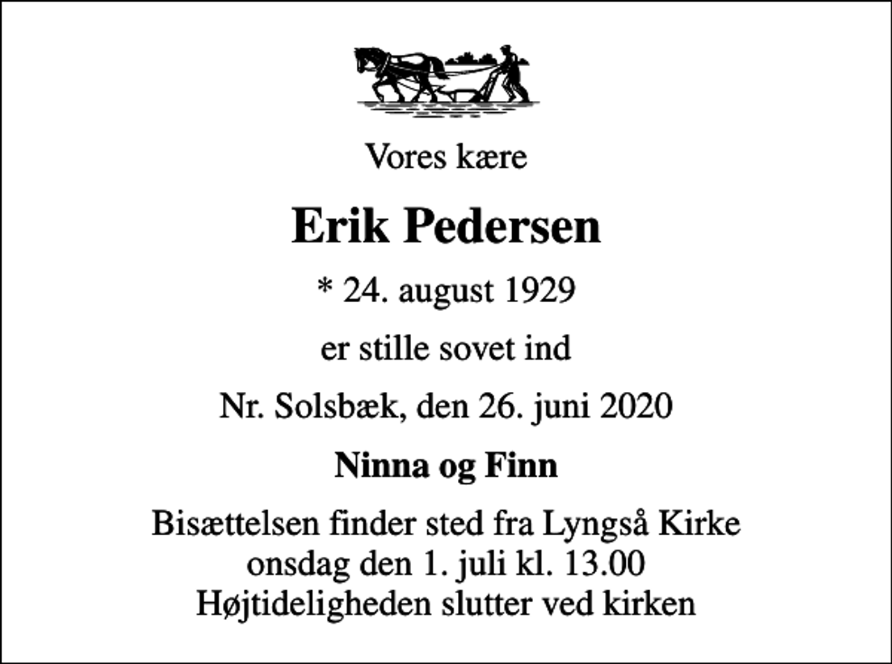 <p>Vores kære<br />Erik Pedersen<br />* 24. august 1929<br />er stille sovet ind<br />Nr. Solsbæk, den 26. juni 2020<br />Ninna og Finn<br />Bisættelsen finder sted fra Lyngså Kirke onsdag den 1. juli kl. 13.00 Højtideligheden slutter ved kirken</p>