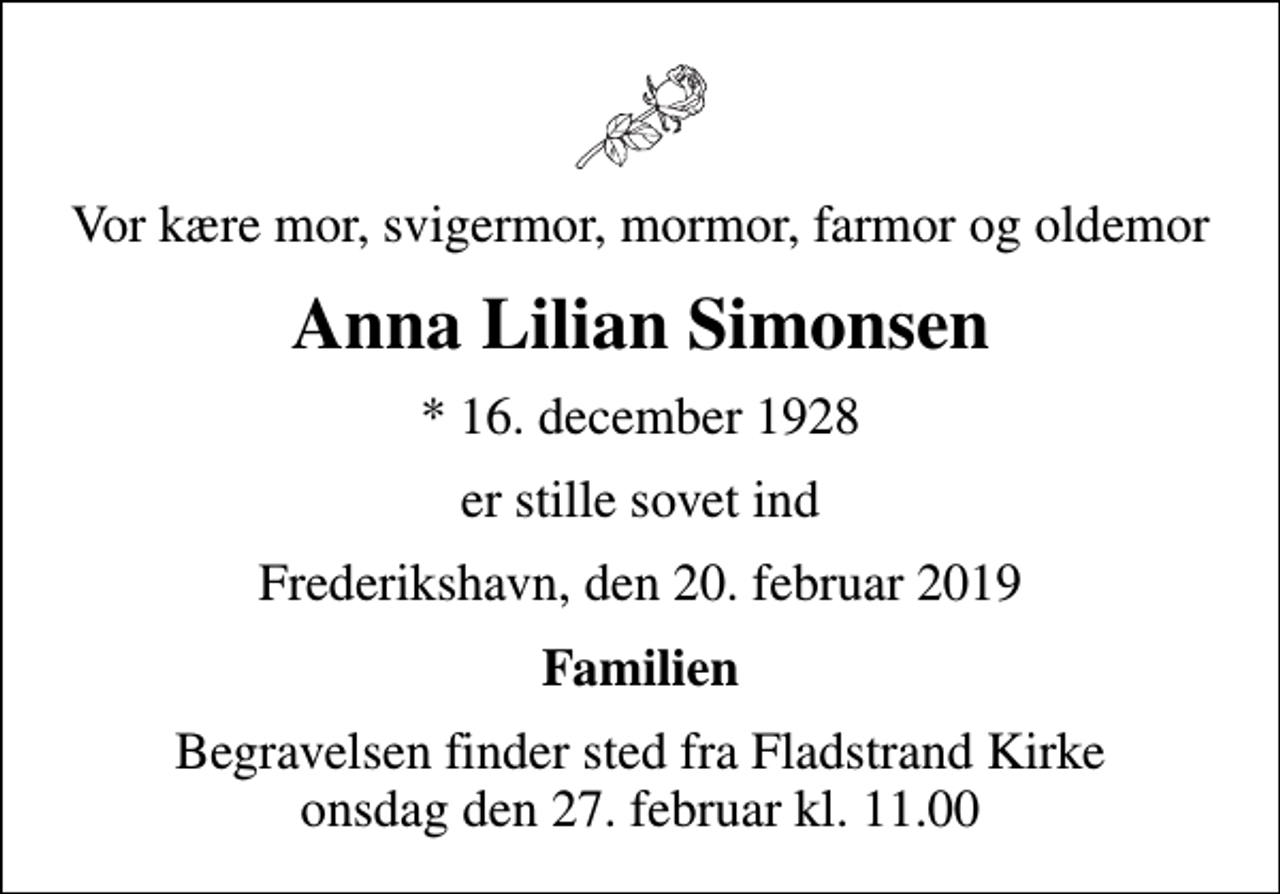 <p>Vor kære mor, svigermor, mormor, farmor og oldemor<br />Anna Lilian Simonsen<br />* 16. december 1928<br />er stille sovet ind<br />Frederikshavn, den 20. februar 2019<br />Familien<br />Begravelsen finder sted fra Fladstrand Kirke onsdag den 27. februar kl. 11.00</p>
