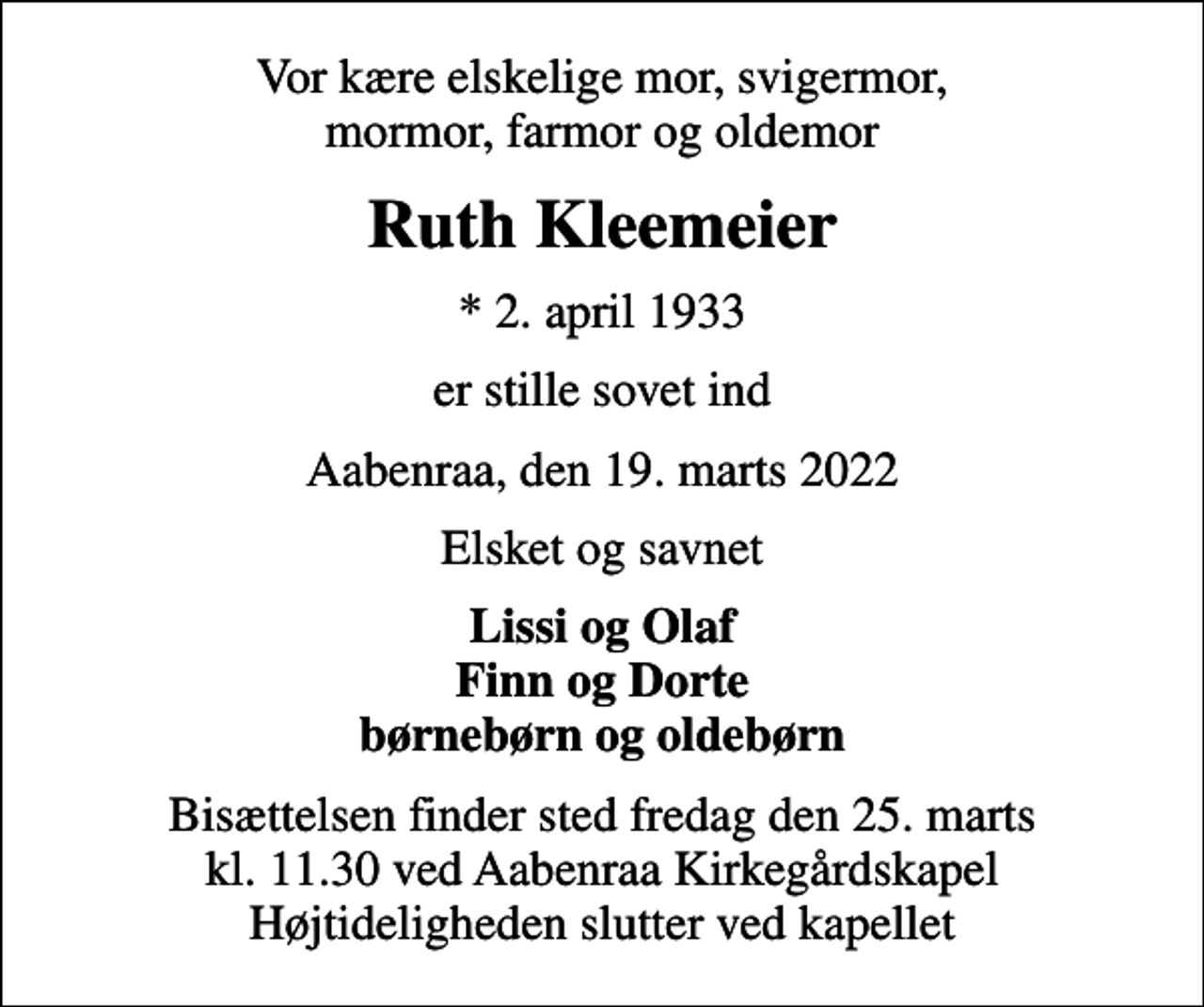 <p>Vor kære elskelige mor, svigermor, mormor, farmor og oldemor<br />Ruth Kleemeier<br />* 2. april 1933<br />er stille sovet ind<br />Aabenraa, den 19. marts 2022<br />Elsket og savnet<br />Lissi og Olaf Finn og Dorte børnebørn og oldebørn<br />Bisættelsen finder sted fredag den 25. marts kl. 11.30 ved Aabenraa Kirkegårdskapel Højtideligheden slutter ved kapellet</p>