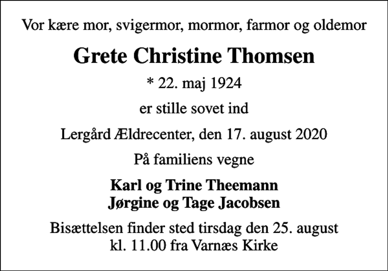 <p>Vor kære mor, svigermor, mormor, farmor og oldemor<br />Grete Christine Thomsen<br />* 22. maj 1924<br />er stille sovet ind<br />Lergård Ældrecenter, den 17. august 2020<br />På familiens vegne<br />Karl og Trine Theemann Jørgine og Tage Jacobsen<br />Bisættelsen finder sted tirsdag den 25. august kl. 11.00 fra Varnæs Kirke</p>