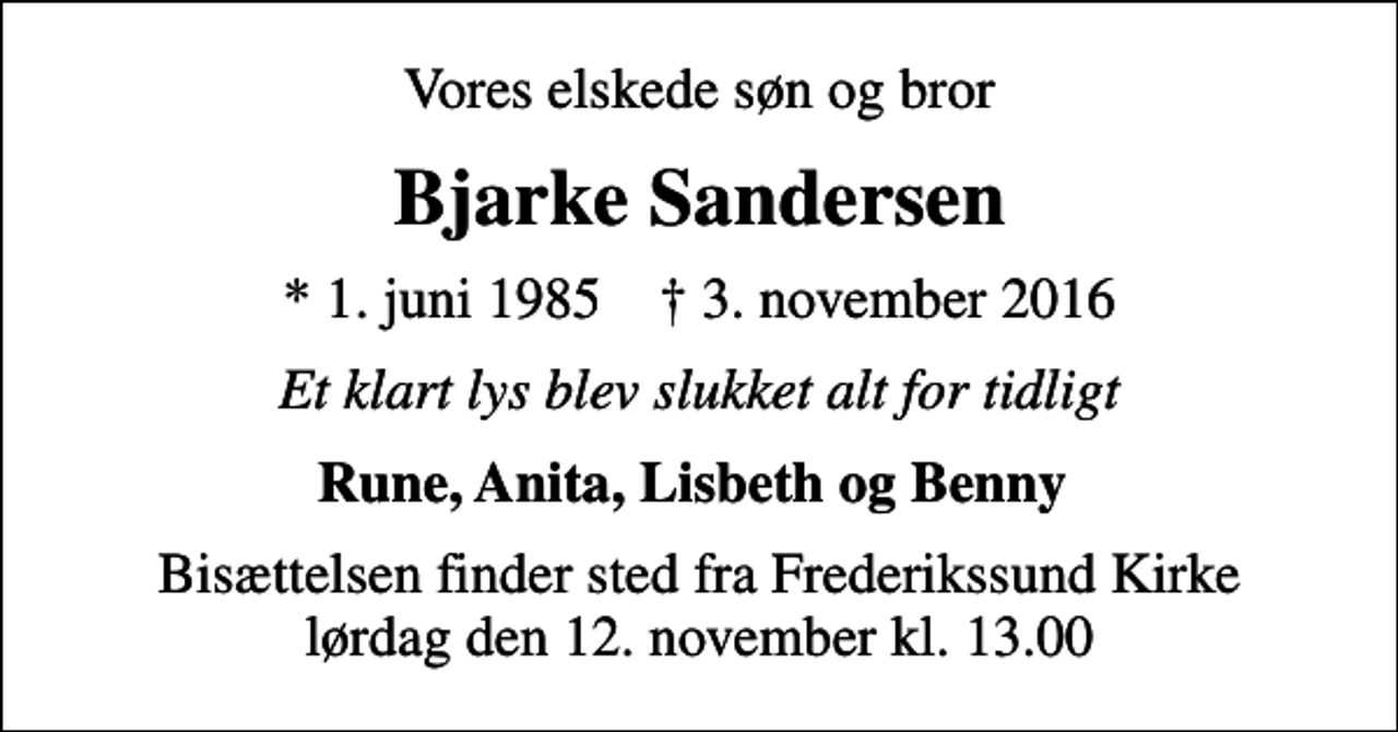 <p>Vores elskede søn og bror<br />Bjarke Sandersen<br />* 1. juni 1985 ✝ 3. november 2016<br />Et klart lys blev slukket alt for tidligt<br />Rune, Anita, Lisbeth og Benny<br />Bisættelsen finder sted fra Frederikssund Kirke lørdag den 12. november kl. 13.00</p>