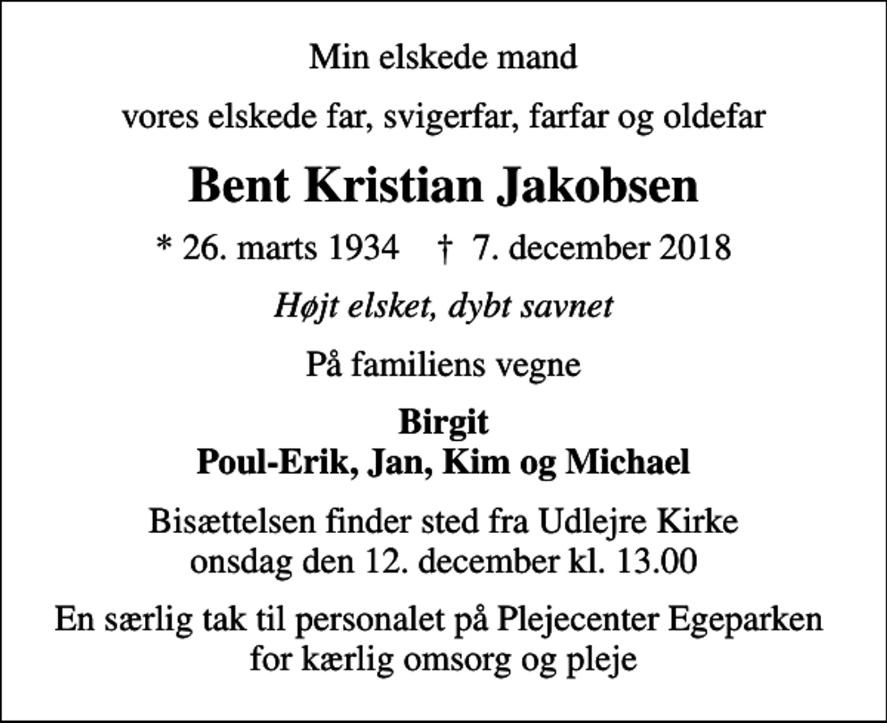 <p>Min elskede mand<br />vores elskede far, svigerfar, farfar og oldefar<br />Bent Kristian Jakobsen<br />* 26. marts 1934 ✝ 7. december 2018<br />Højt elsket, dybt savnet<br />På familiens vegne<br />Birgit Poul-Erik, Jan, Kim og Michael<br />Bisættelsen finder sted fra Udlejre Kirke onsdag den 12. december kl. 13.00<br />En særlig tak til personalet på Plejecenter Egeparken for kærlig omsorg og pleje</p>