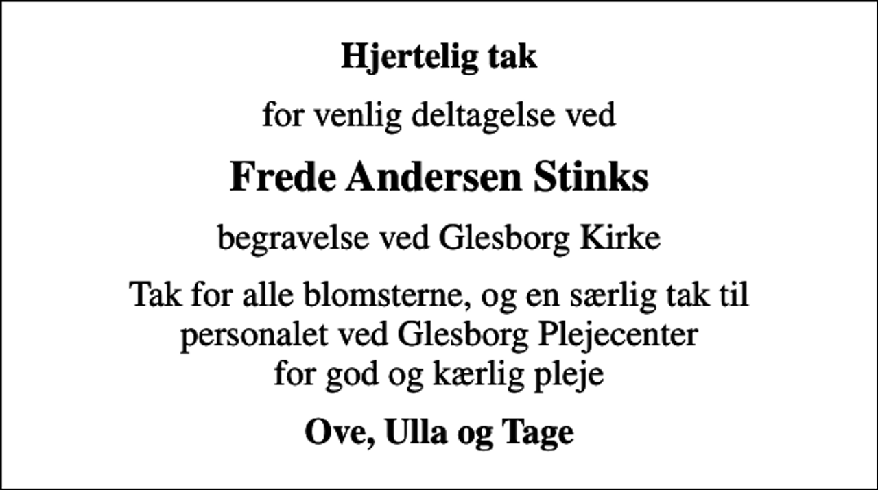 <p>Hjertelig tak<br />for venlig deltagelse ved<br />Frede Andersen Stinks<br />begravelse ved Glesborg Kirke<br />Tak for alle blomsterne, og en særlig tak til personalet ved Glesborg Plejecenter for god og kærlig pleje<br />Ove, Ulla og Tage</p>