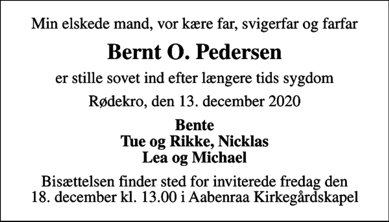 <p>Min elskede mand, vor kære far, svigerfar og farfar<br />Bernt O. Pedersen<br />er stille sovet ind efter længere tids sygdom<br />Rødekro, den 13. december 2020<br />Bente Tue og Rikke, Nicklas Lea og Michael<br />Bisættelsen finder sted for inviterede fredag den 18. december kl. 13.00 i Aabenraa Kirkegårdskapel</p>