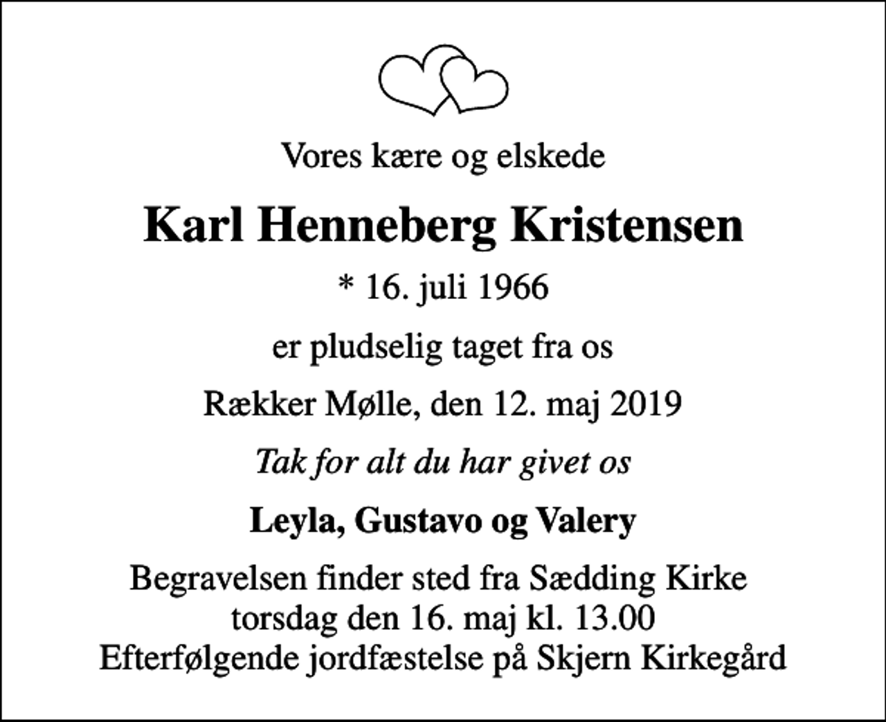 <p>Vores kære og elskede<br />Karl Henneberg Kristensen<br />* 16. juli 1966<br />er pludselig taget fra os<br />Rækker Mølle, den 12. maj 2019<br />Tak for alt du har givet os<br />Leyla, Gustavo og Valery<br />Begravelsen finder sted fra Sædding Kirke torsdag den 16. maj kl. 13.00 Efterfølgende jordfæstelse på Skjern Kirkegård</p>