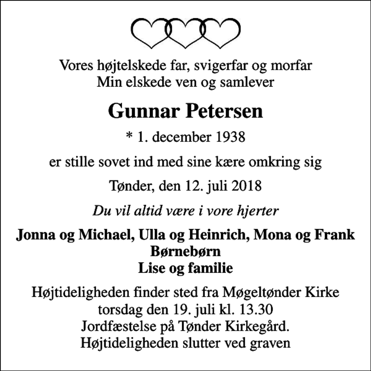 <p>Vores højtelskede far, svigerfar og morfar Min elskede ven og samlever<br />Gunnar Petersen<br />* 1. december 1938<br />er stille sovet ind med sine kære omkring sig<br />Tønder, den 12. juli 2018<br />Du vil altid være i vore hjerter<br />Jonna og Michael, Ulla og Heinrich, Mona og Frank Børnebørn Lise og familie<br />Højtideligheden finder sted fra Møgeltønder Kirke torsdag den 19. juli kl. 13.30 Jordfæstelse på Tønder Kirkegård. Højtideligheden slutter ved graven</p>