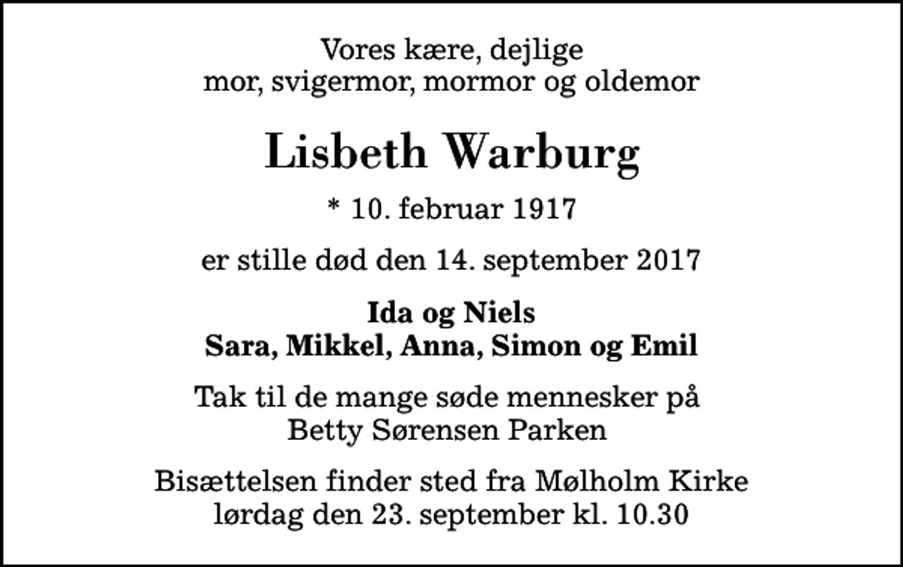 <p>Vores kære, dejlige mor, svigermor, mormor og oldemor<br />Lisbeth Warburg<br />* 10. februar 1917<br />er stille død den 14. september 2017<br />Ida og Niels Sara, Mikkel, Anna, Simon og Emil<br />Tak til de mange søde mennesker på Betty Sørensen Parken<br />Bisættelsen finder sted fra Mølholm Kirke lørdag den 23. september kl. 10.30</p>