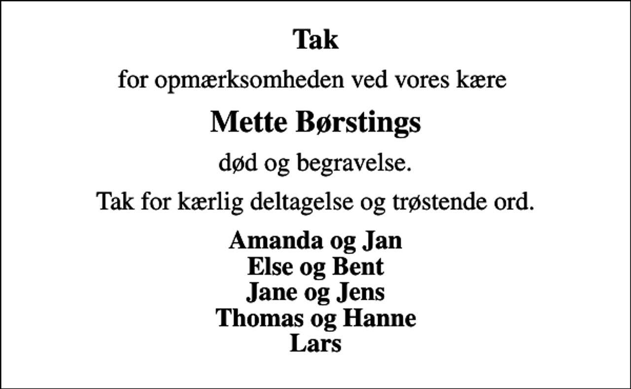 <p>Tak<br />for opmærksomheden ved vores kære<br />Mette Børstings<br />død og begravelse.<br />Tak for kærlig deltagelse og trøstende ord.<br />Amanda og Jan Else og Bent Jane og Jens Thomas og Hanne Lars</p>