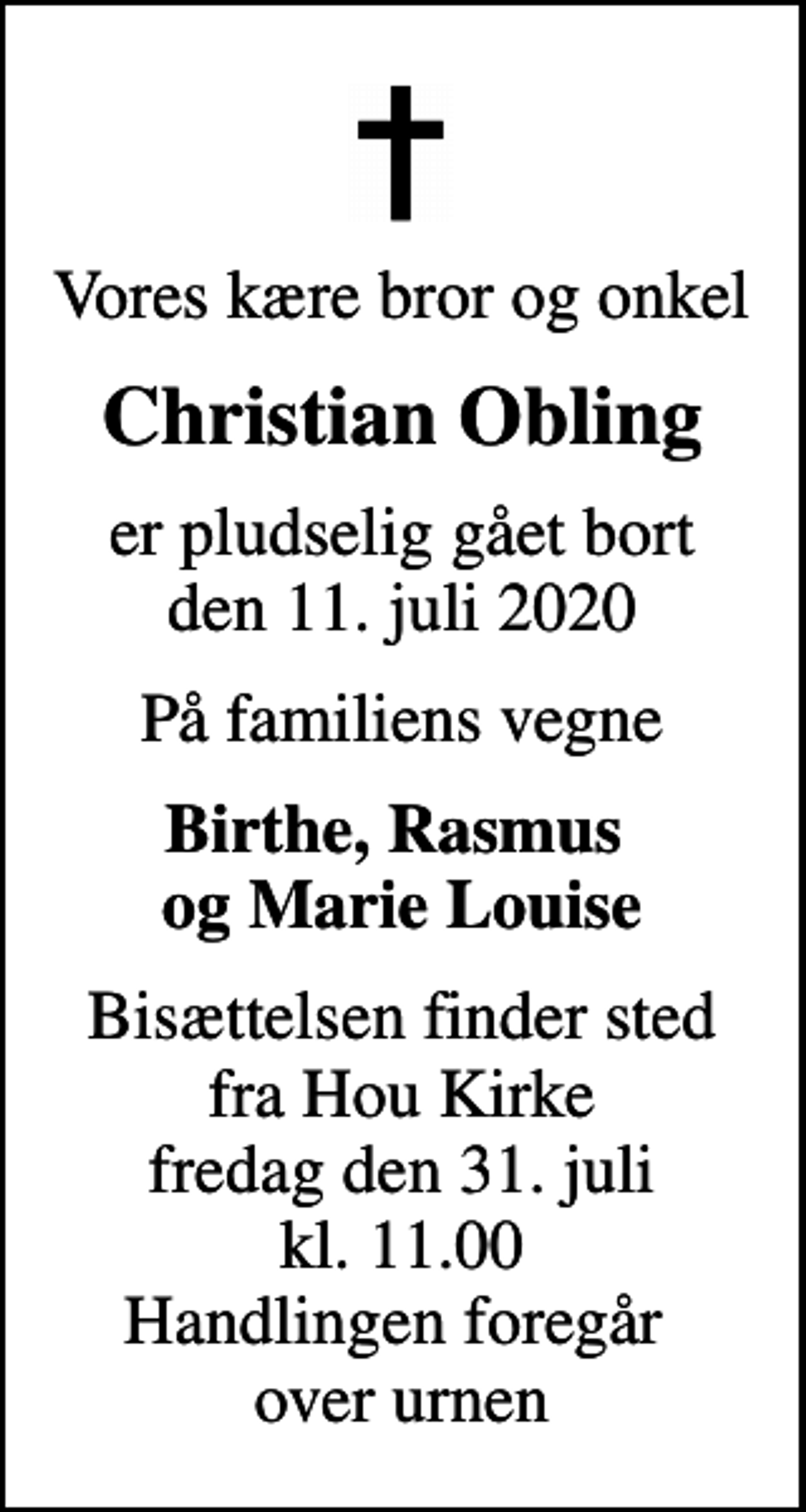 <p>Vores kære bror og onkel<br />Christian Obling<br />er pludselig gået bort den 11. juli 2020<br />På familiens vegne<br />Birthe, Rasmus og Marie Louise<br />Bisættelsen finder sted fra Hou Kirke fredag den 31. juli kl. 11.00 Handlingen foregår over urnen</p>