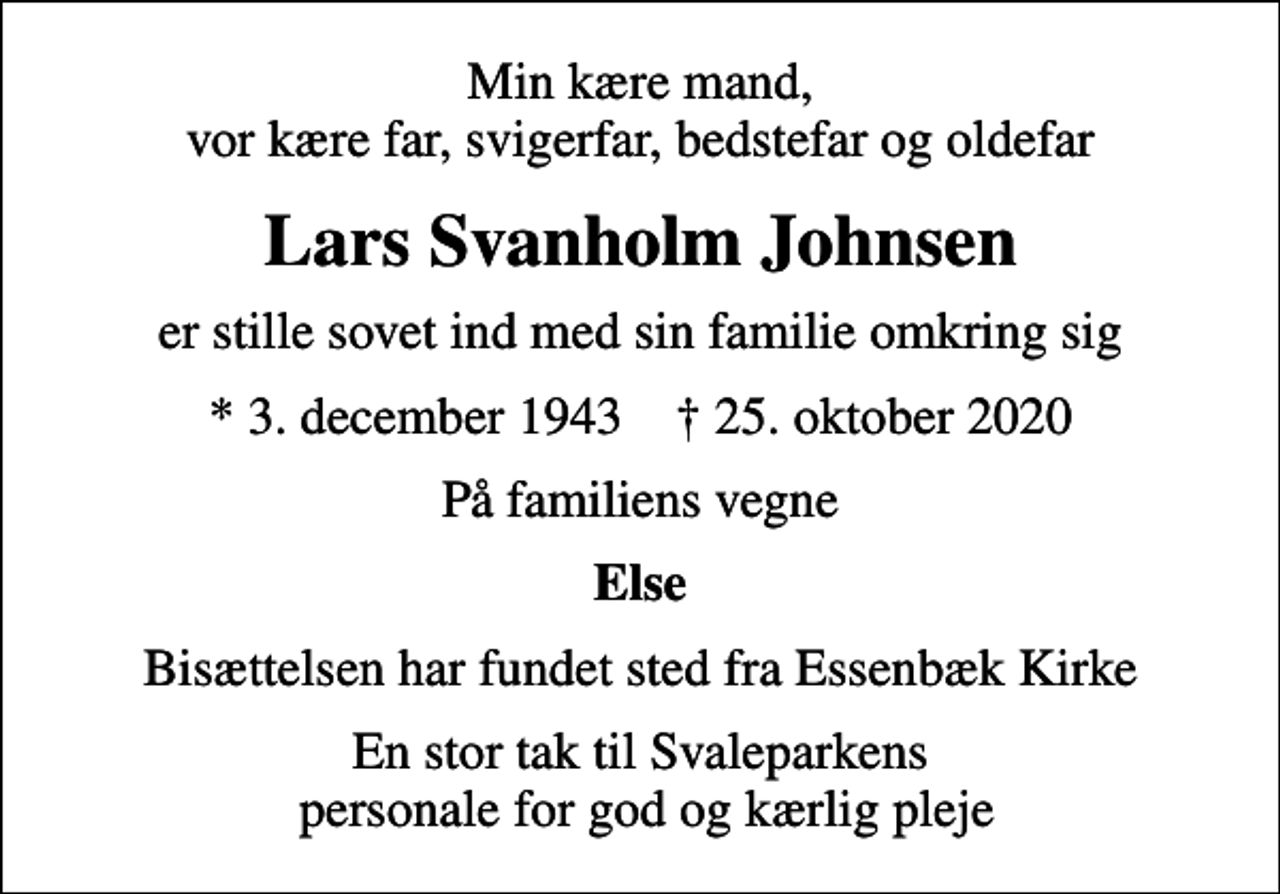 <p>Min kære mand, vor kære far, svigerfar, bedstefar og oldefar<br />Lars Svanholm Johnsen<br />er stille sovet ind med sin familie omkring sig<br />* 3. december 1943 ✝ 25. oktober 2020<br />På familiens vegne<br />Else<br />Bisættelsen har fundet sted fra Essenbæk Kirke<br />En stor tak til Svaleparkens personale for god og kærlig pleje</p>