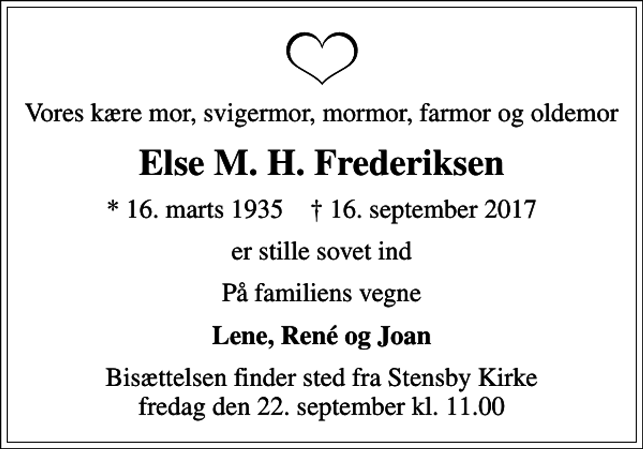<p>Vores kære mor, svigermor, mormor, farmor og oldemor<br />Else M. H. Frederiksen<br />* 16. marts 1935 ✝ 16. september 2017<br />er stille sovet ind<br />På familiens vegne<br />Lene, René og Joan<br />Bisættelsen finder sted fra Stensby Kirke fredag den 22. september kl. 11.00</p>