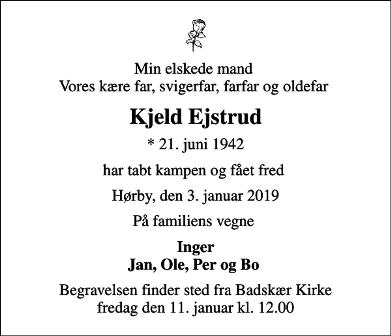 <p>Min elskede mand Vores kære far, svigerfar, farfar og oldefar<br />Kjeld Ejstrud<br />* 21. juni 1942<br />har tabt kampen og fået fred<br />Hørby, den 3. januar 2019<br />På familiens vegne<br />Inger Jan, Ole, Per og Bo<br />Begravelsen finder sted fra Badskær Kirke fredag den 11. januar kl. 12.00</p>