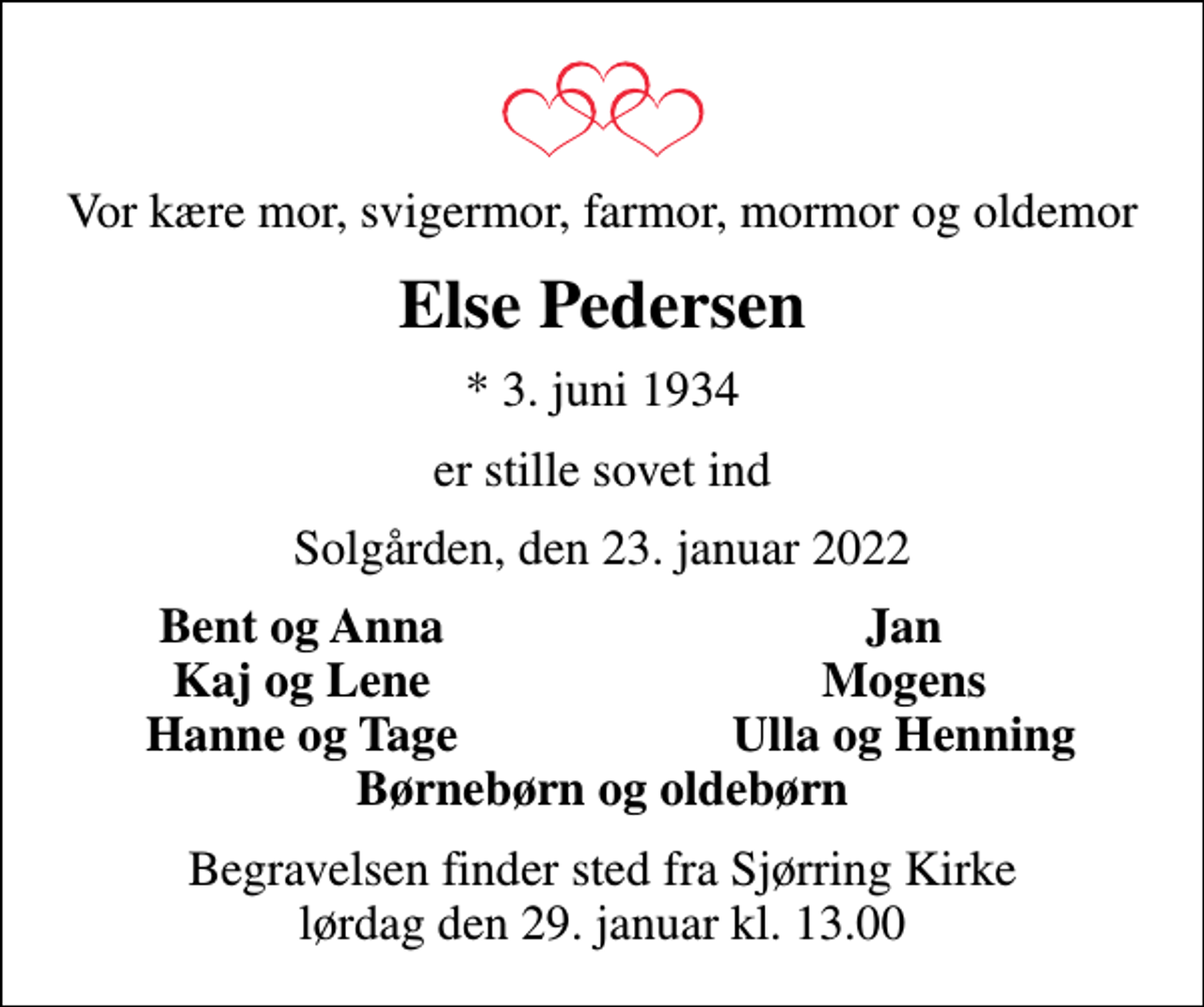 <p>Vor kære mor, svigermor, farmor, mormor og oldemor<br />Else Pedersen<br />* 3. juni 1934<br />er stille sovet ind<br />Solgården, den 23. januar 2022<br />Bent og Anna<br />Jan<br />Kaj og Lene<br />Mogens<br />Hanne og Tage<br />Ulla og Henning<br />Begravelsen finder sted fra Sjørring Kirke lørdag den 29. januar kl. 13.00</p>