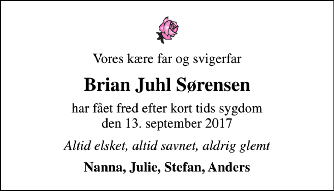 <p>Vores kære far og svigerfar<br />Brian Juhl Sørensen<br />har fået fred efter kort tids sygdom den 13. september 2017<br />Altid elsket, altid savnet, aldrig glemt<br />Nanna, Julie, Stefan, Anders</p>