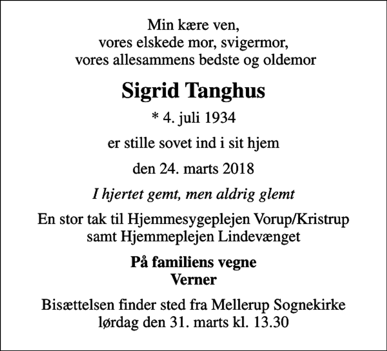 <p>Min kære ven, vores elskede mor, svigermor, vores allesammens bedste og oldemor<br />Sigrid Tanghus<br />* 4. juli 1934<br />er stille sovet ind i sit hjem<br />den 24. marts 2018<br />I hjertet gemt, men aldrig glemt<br />En stor tak til Hjemmesygeplejen Vorup/Kristrup samt Hjemmeplejen Lindevænget<br />På familiens vegne Verner<br />Bisættelsen finder sted fra Mellerup Sognekirke lørdag den 31. marts kl. 13.30</p>