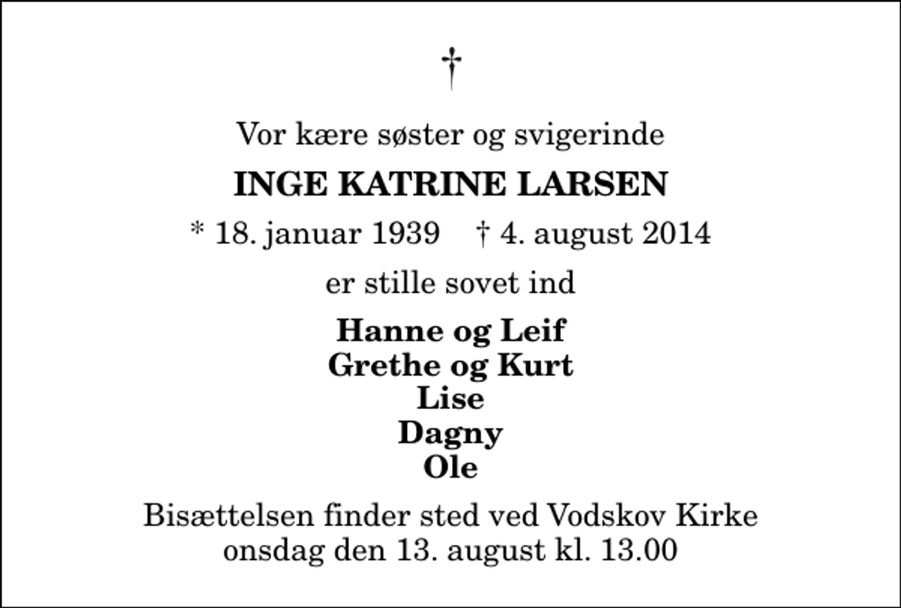 <p>Vor kære søster og svigerinde<br />Inge Katrine Larsen<br />* 18. januar 1939 ✝ 4. august 2014<br />er stille sovet ind<br />Hanne og Leif Grethe og Kurt Lise Dagny Ole<br />Bisættelsen finder sted ved Vodskov Kirke onsdag den 13. august kl. 13.00</p>