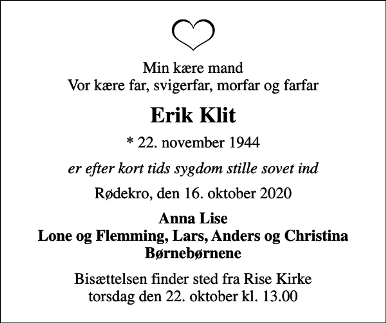 <p>Min kære mand Vor kære far, svigerfar, morfar og farfar<br />Erik Klit<br />* 22. november 1944<br />er efter kort tids sygdom stille sovet ind<br />Rødekro, den 16. oktober 2020<br />Anna Lise Lone og Flemming, Lars, Anders og Christina Børnebørnene<br />Bisættelsen finder sted fra Rise Kirke torsdag den 22. oktober kl. 13.00</p>