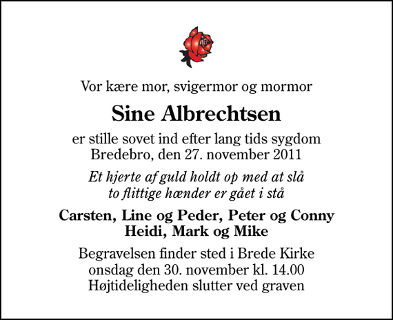 <p>Vor kære mor, svigermor og mormor<br />Sine Albrechtsen<br />er stille sovet ind efter lang tids sygdom Bredebro, den 27. november 2011<br />Et hjerte af guld holdt op med at slå to flittige hænder er gået i stå<br />Carsten, Line og Peder, Peter og Conny Heidi, Mark og Mike<br />Begravelsen finder sted i Brede Kirke onsdag den 30. november kl. 14.00 Højtideligheden slutter ved graven</p>