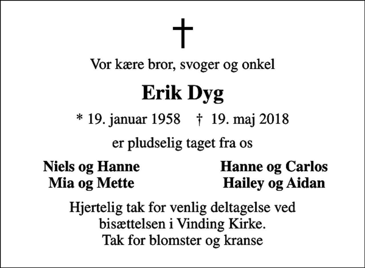 <p>Vor kære bror, svoger og onkel<br />Erik Dyg<br />* 19. januar 1958 ✝ 19. maj 2018<br />er pludselig taget fra os<br />Niels og Hanne<br />Hanne og Carlos<br />Mia og Mette<br />Hailey og Aidan<br />Hjertelig tak for venlig deltagelse ved bisættelsen i Vinding Kirke. Tak for blomster og kranse</p>