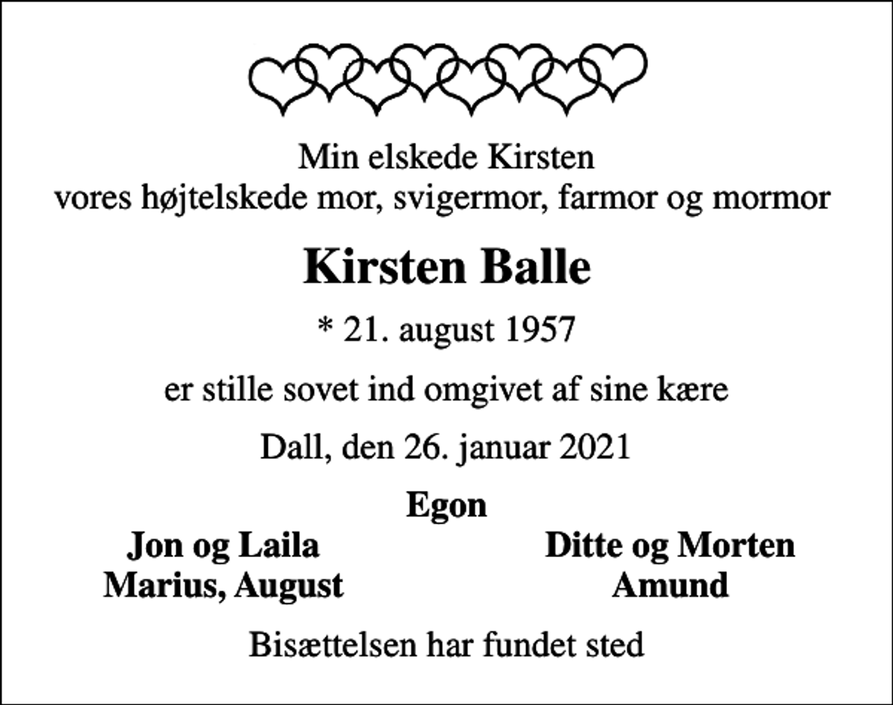 <p>Min elskede Kirsten vores højtelskede mor, svigermor, farmor og mormor<br />Kirsten Balle<br />* 21. august 1957<br />er stille sovet ind omgivet af sine kære<br />Dall, den 26. januar 2021<br />Egon<br />Jon og Laila<br />Ditte og Morten<br />Marius, August<br />Amund<br />Bisættelsen har fundet sted</p>