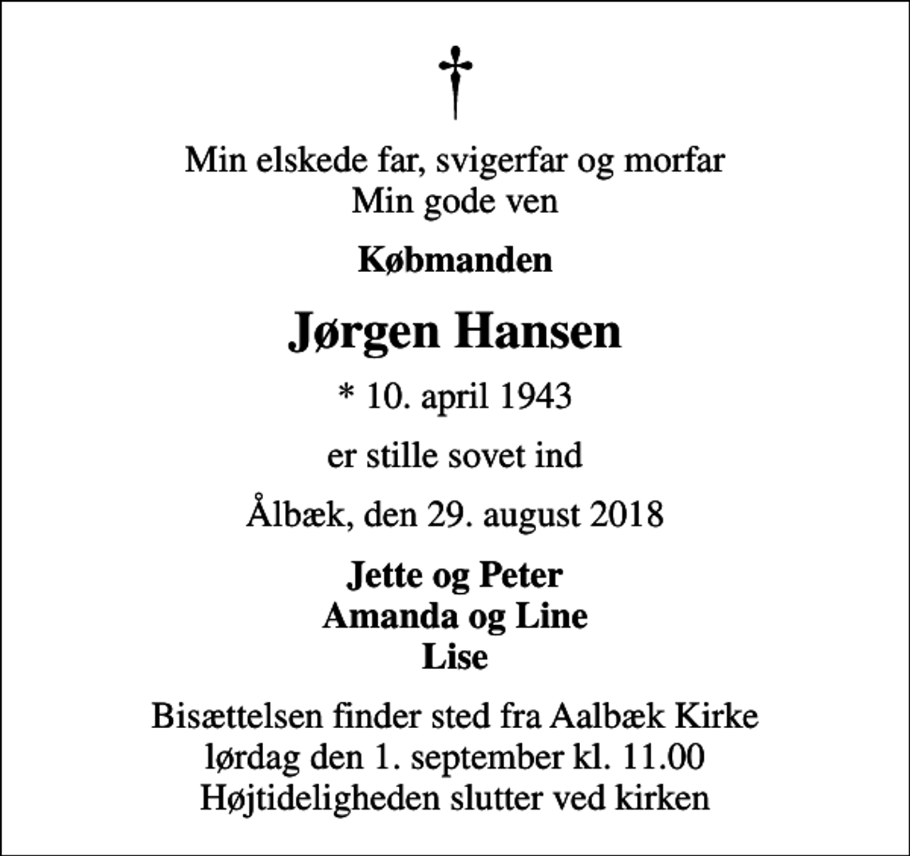 <p>Min elskede far, svigerfar og morfar Min gode ven<br />Købmanden<br />Jørgen Hansen<br />* 10. april 1943<br />er stille sovet ind<br />Ålbæk, den 29. august 2018<br />Jette og Peter Amanda og Line Lise<br />Bisættelsen finder sted fra Aalbæk Kirke lørdag den 1. september kl. 11.00 Højtideligheden slutter ved kirken</p>