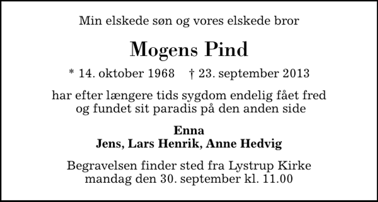 <p>Min elskede søn og vores elskede bror<br />Mogens Pind<br />* 14. oktober 1968 ✝ 23. september 2013<br />har efter længere tids sygdom endelig fået fred og fundet sit paradis på den anden side<br />Enna Jens, Lars Henrik, Anne Hedvig<br />Begravelsen finder sted fra Lystrup Kirke mandag den 30. september kl. 11.00</p>