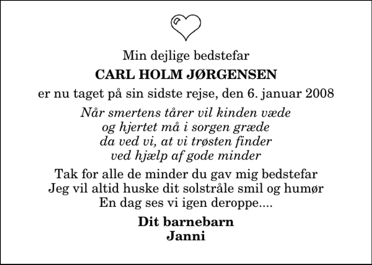 <p>Min dejlige bedstefar<br />Carl Holm Jørgensen<br />er nu taget på sin sidste rejse, den 6. januar 2008<br />Når smertens tårer vil kinden væde og hjertet må i sorgen græde da ved vi, at vi trøsten finder ved hjælp af gode minder<br />Tak for alle de minder du gav mig bedstefar Jeg vil altid huske dit solstråle smil og humør En dag ses vi igen deroppe....<br />Dit barnebarn Janni</p>
