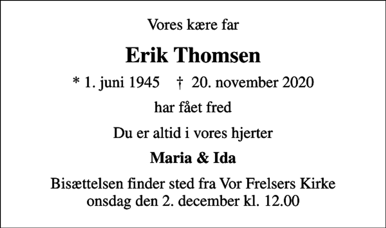 <p>Vores kære far<br />Erik Thomsen<br />* 1. juni 1945 ✝ 20. november 2020<br />har fået fred<br />Du er altid i vores hjerter<br />Maria &amp; Ida<br />Bisættelsen finder sted fra Vor Frelsers Kirke onsdag den 2. december kl. 12.00</p>