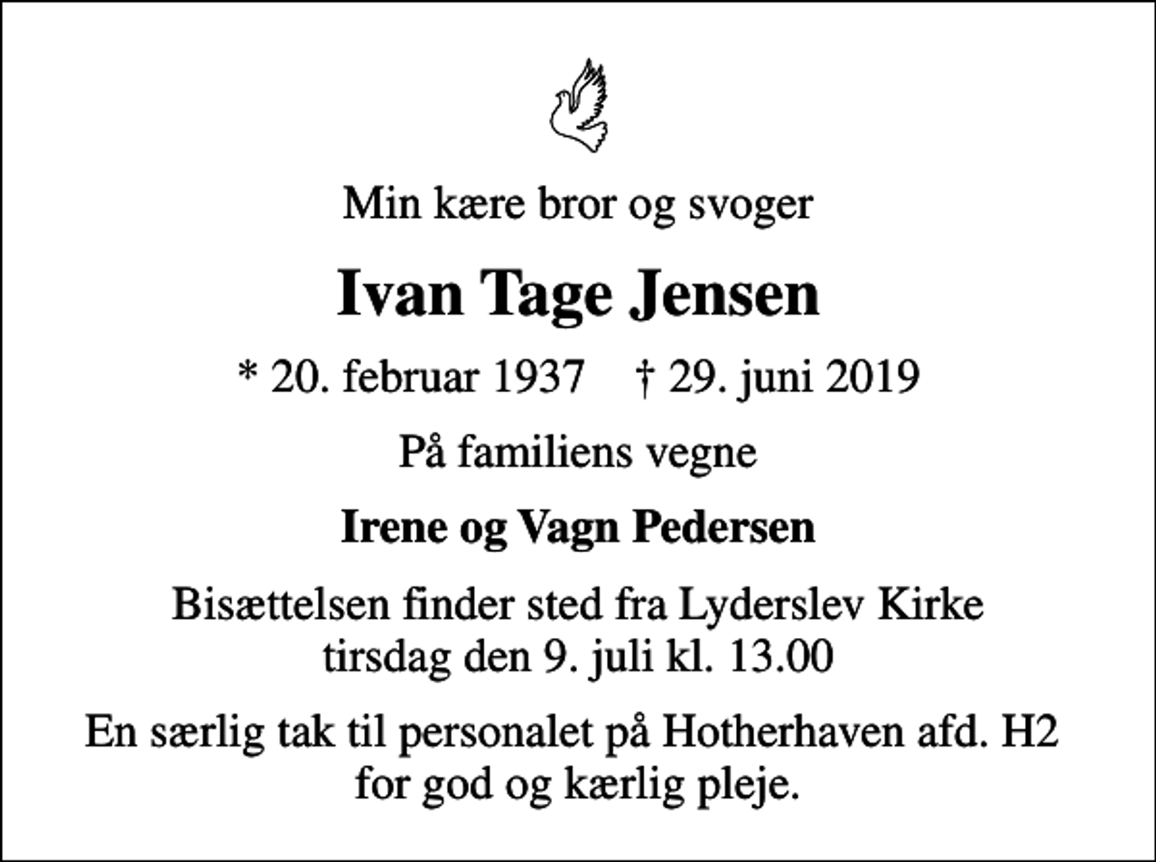 <p>Min kære bror og svoger<br />Ivan Tage Jensen<br />* 20. februar 1937 ✝ 29. juni 2019<br />På familiens vegne<br />Irene og Vagn Pedersen<br />Bisættelsen finder sted fra Lyderslev Kirke tirsdag den 9. juli kl. 13.00<br />En særlig tak til personalet på Hotherhaven afd. H2 for god og kærlig pleje.</p>