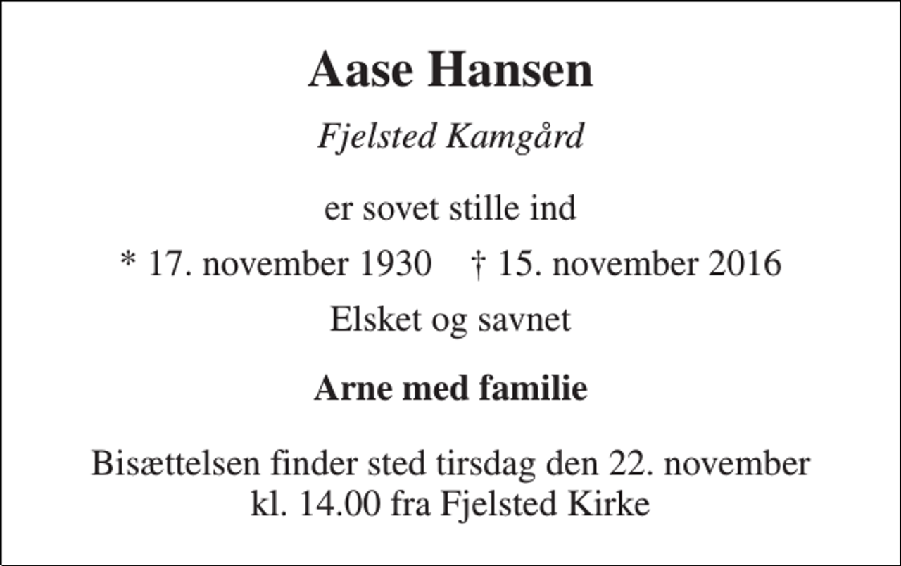 <p>Aase Hansen<br />Fjelsted Kamgård<br />er sovet stille ind<br />* 17. november 1930 † 15. november 2016<br />Elsket og savnet<br />Arne med familie<br />Bisættelsen finder sted tirsdag den 22. november kl. 14.00 fra Fjelsted Kirke</p>