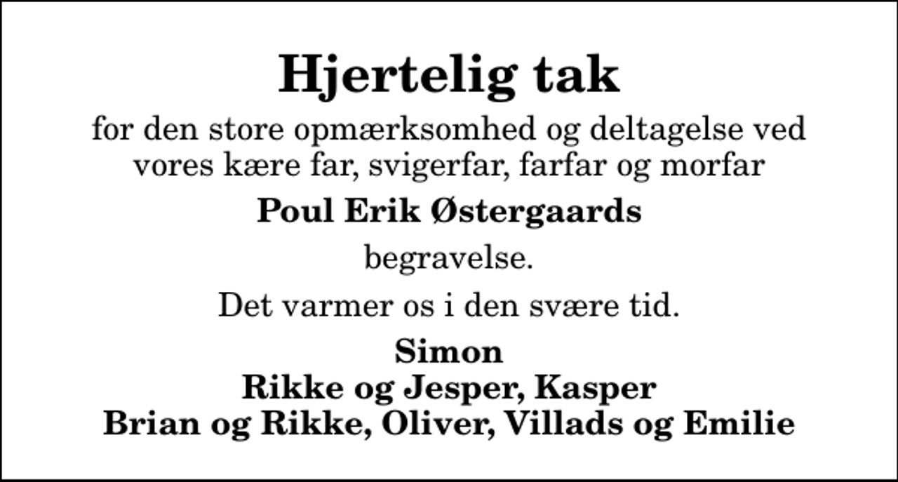 <p>Hjertelig tak<br />for den store opmærksomhed og deltagelse ved vores kære far, svigerfar, farfar og morfar<br />Poul Erik Østergaards<br />begravelse.<br />Det varmer os i den svære tid.<br />Simon Rikke og Jesper, Kasper Brian og Rikke, Oliver, Villads og Emilie</p>