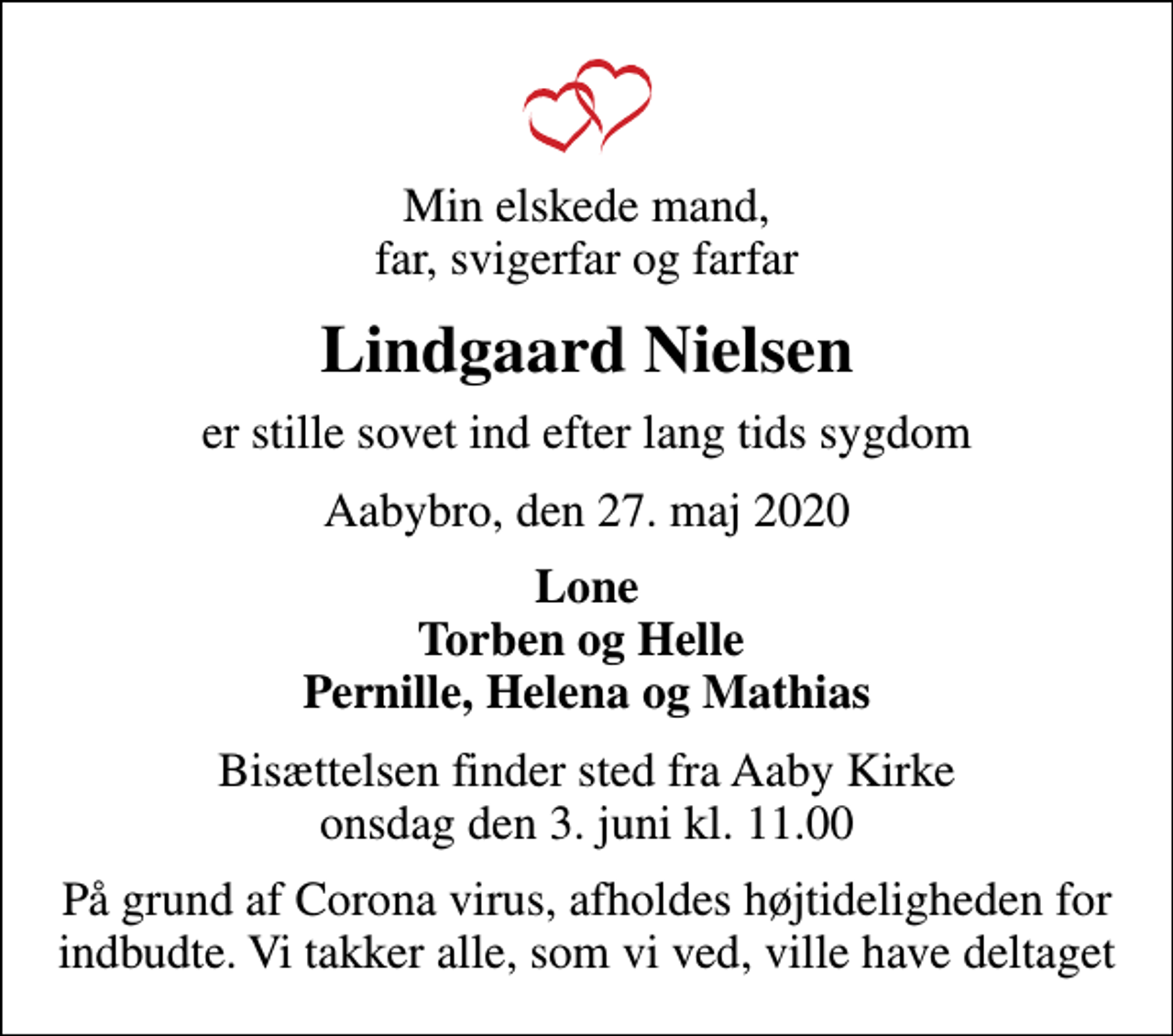 <p>Min elskede mand, far, svigerfar og farfar<br />Lindgaard Nielsen<br />er stille sovet ind efter lang tids sygdom<br />Aabybro, den 27. maj 2020<br />Lone Torben og Helle Pernille, Helena og Mathias<br />Bisættelsen finder sted fra Aaby Kirke onsdag den 3. juni kl. 11.00<br />På grund af Corona virus, afholdes højtideligheden for indbudte. Vi takker alle, som vi ved, ville have deltaget</p>