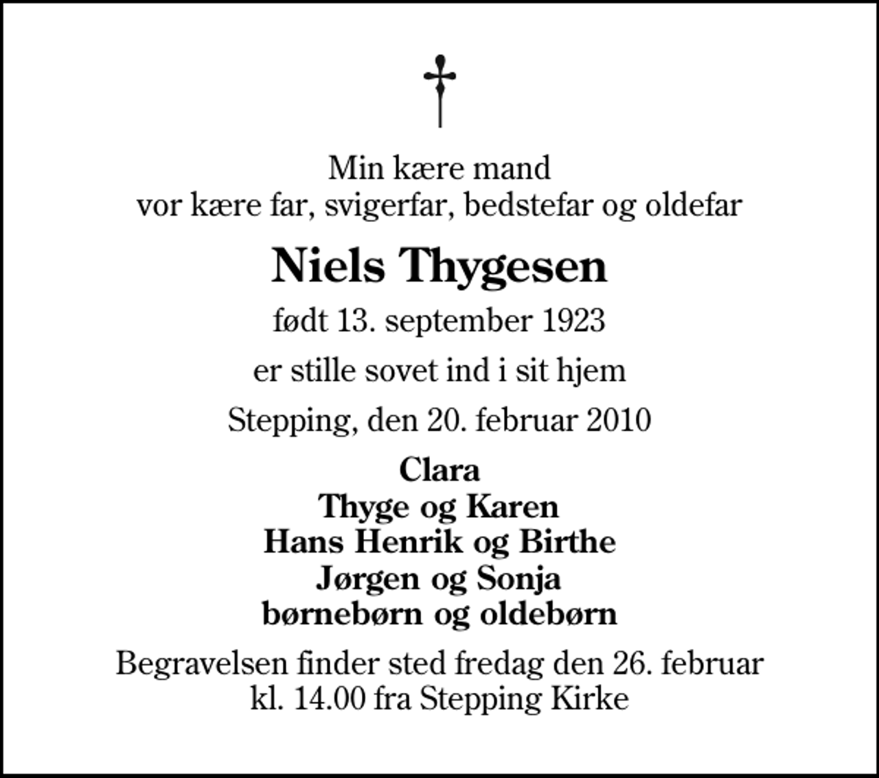 <p>Min kære mand vor kære far, svigerfar, bedstefar og oldefar<br />Niels Thygesen<br />født 13. september 1923<br />er stille sovet ind i sit hjem<br />Stepping, den 20. februar 2010<br />Clara Thyge og Karen Hans Henrik og Birthe Jørgen og Sonja børnebørn og oldebørn<br />Begravelsen finder sted fredag den 26. februar kl. 14.00 fra Stepping Kirke</p>
