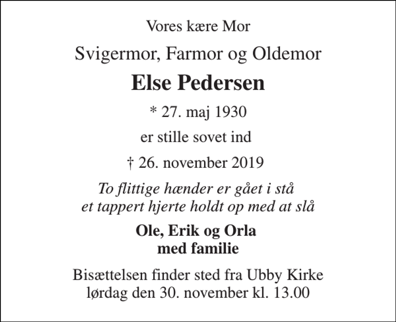 <p>Vores kære Mor<br />Svigermor, Farmor og Oldemor<br />Else Pedersen<br />*​ 27. maj 1930​<br />er stille sovet ind<br />✝​ 26. november 2019​<br />To flittige hænder er gået i stå et tappert hjerte holdt op med at slå<br />Ole, Erik og Orla med familie<br />Bisættelsen​ finder sted fra Ubby Kirke​ lørdag den 30. november​ kl. 13.00</p>
