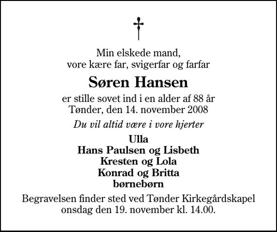 <p>Min elskede mand, vore kære far, svigerfar og farfar<br />Søren Hansen<br />er stille sovet ind i en alder af 88 år Tønder, den 14. november 2008<br />Du vil altid være i vore hjerter<br />Ulla Hans Paulsen og Lisbeth Kresten og Lola Konrad og Britta børnebørn<br />Begravelsen finder sted ved Tønder Kirkegårdskapel onsdag den 19. november kl. 14.00</p>