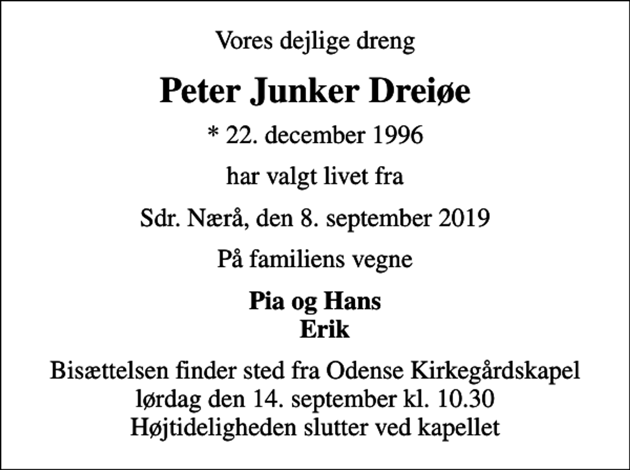 <p>Vores dejlige dreng<br />Peter Junker Dreiøe<br />* 22. december 1996<br />har valgt livet fra<br />Sdr. Nærå, den 8. september 2019<br />På familiens vegne<br />Pia og Hans Erik<br />Bisættelsen finder sted fra Odense Kirkegårdskapel lørdag den 14. september kl. 10.30 Højtideligheden slutter ved kapellet</p>