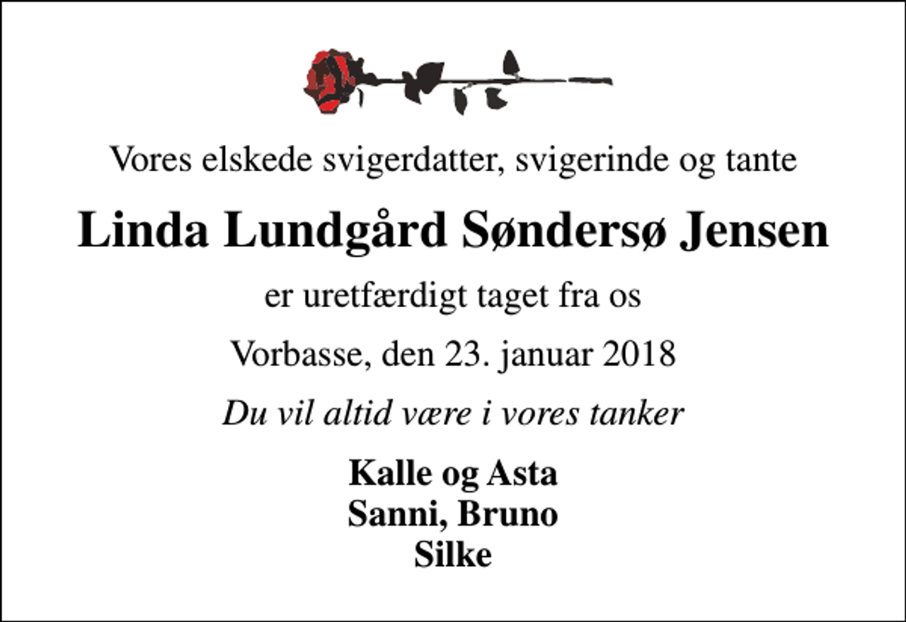 <p>Vores elskede svigerdatter, svigerinde og tante<br />Linda Lundgård Søndersø Jensen<br />er uretfærdigt taget fra os<br />Vorbasse, den 23. januar 2018<br />Du vil altid være i vores tanker<br />Kalle og Asta Sanni, Bruno Silke</p>