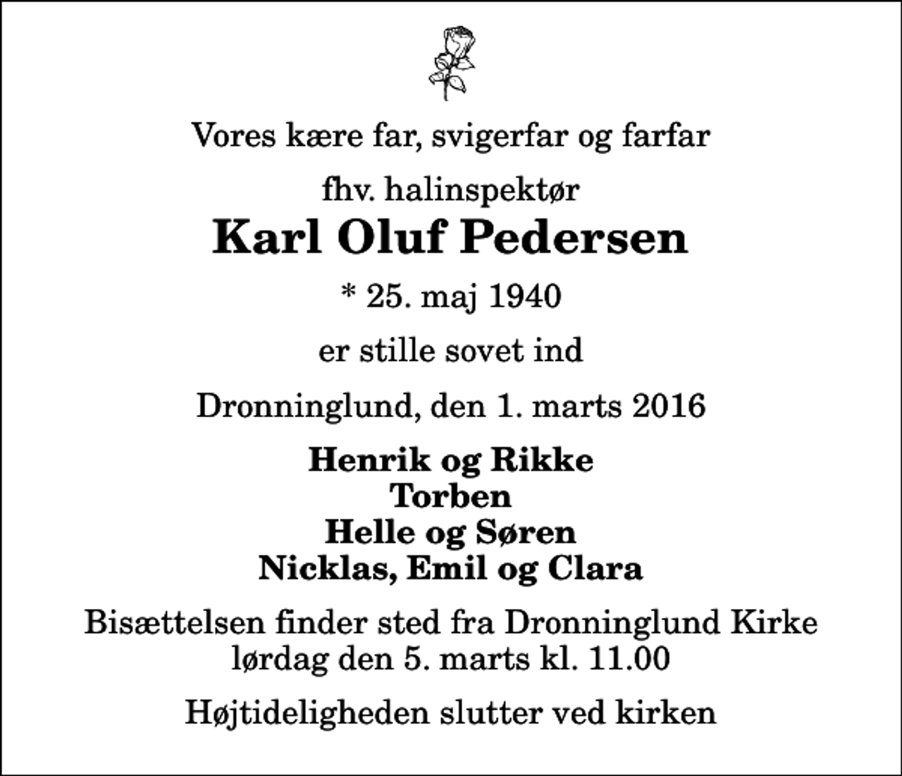 <p>Vores kære far, svigerfar og farfar<br />fhv. halinspektør<br />Karl Oluf Pedersen<br />* 25. maj 1940<br />er stille sovet ind<br />Dronninglund, den 1. marts 2016<br />Henrik og Rikke Torben Helle og Søren Nicklas, Emil og Clara<br />Bisættelsen finder sted fra Dronninglund Kirke lørdag den 5. marts kl. 11.00 Højtideligheden slutter ved kirken</p>