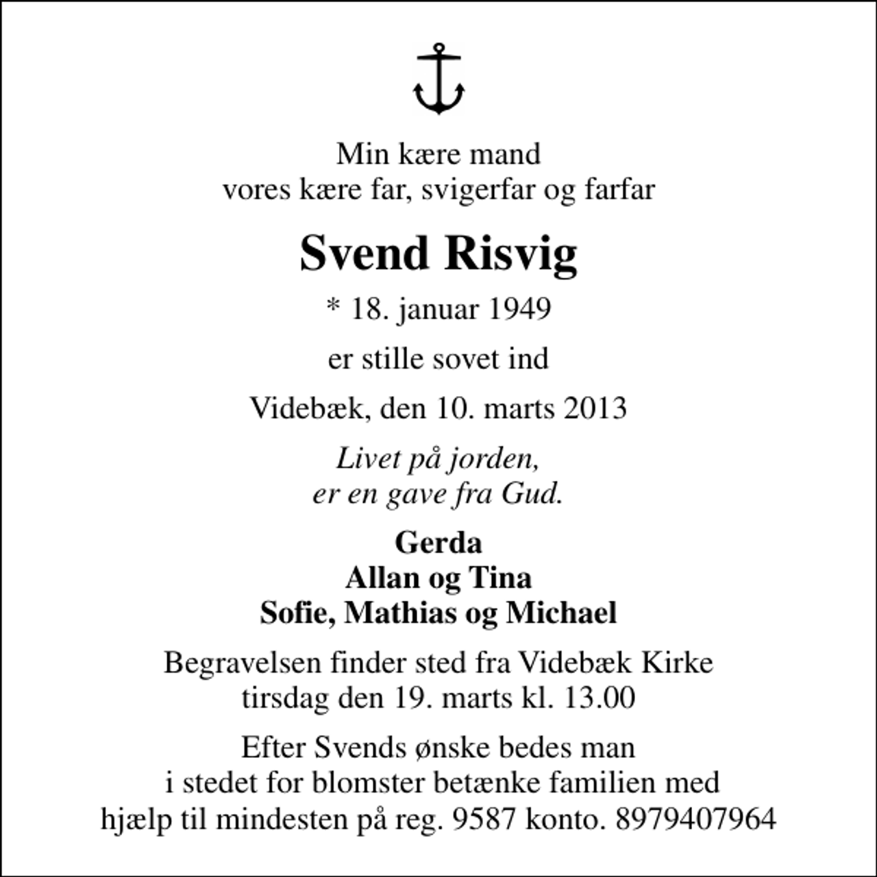 <p>Min kære mand vores kære far, svigerfar og farfar<br />Svend Risvig<br />* 18. januar 1949<br />er stille sovet ind<br />Videbæk, den 10. marts 2013<br />Livet på jorden, er en gave fra Gud.<br />Gerda Allan og Tina Sofie, Mathias og Michael<br />Begravelsen finder sted fra Videbæk Kirke tirsdag den 19. marts kl. 13.00<br />Efter Svends ønske bedes man i stedet for blomster betænke familien med hjælp til mindesten på reg. 9587 konto. 8979407964</p>