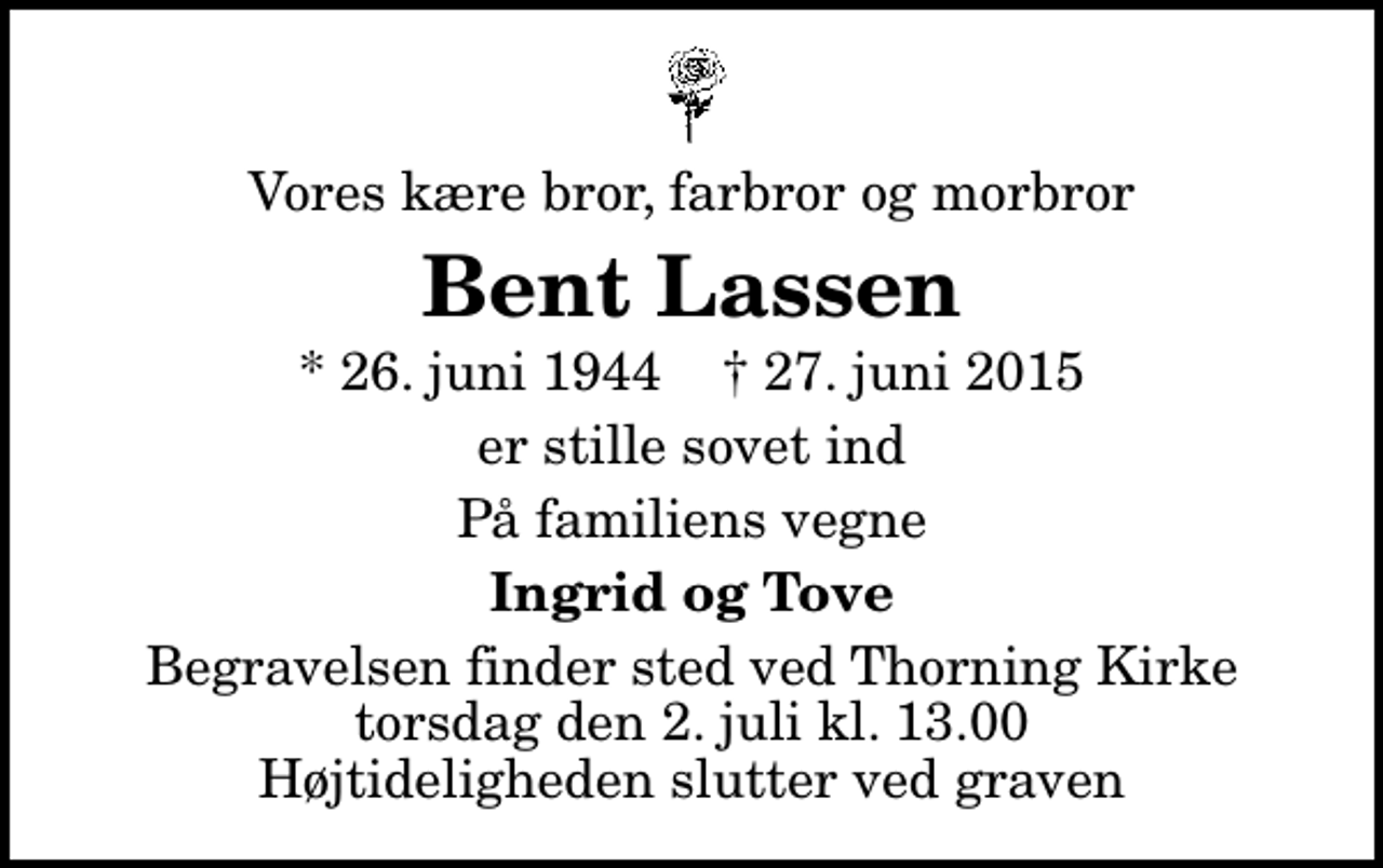 <p>Vores kære bror, farbror og morbror<br />Bent Lassen<br />* 26. juni 1944 ✝ 27. juni 2015<br />er stille sovet ind<br />På familiens vegne<br />Ingrid og Tove<br />Begravelsen finder sted ved Thorning Kirke torsdag den 2. juli kl. 13.00 Højtideligheden slutter ved graven</p>