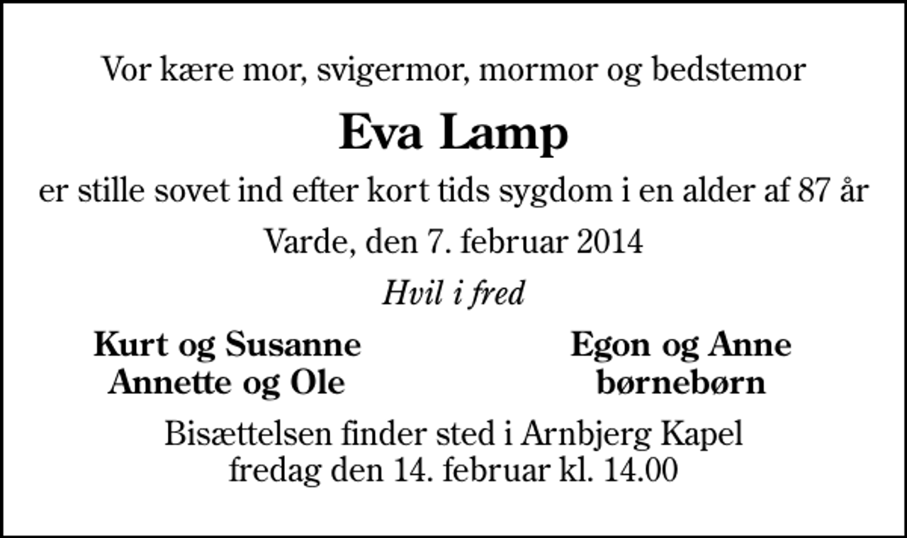 <p>Vor kære mor, svigermor, mormor og bedstemor<br />Eva Lamp<br />er stille sovet ind efter kort tids sygdom i en alder af 87 år<br />Varde, den 7. februar 2014<br />Hvil i fred<br />Kurt og Susanne<br />Egon og Anne<br />Annette og Ole<br />børnebørn<br />Bisættelsen finder sted i Arnbjerg Kapel fredag den 14. februar kl. 14.00</p>