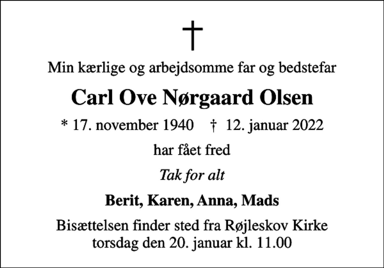 <p>Min kærlige og arbejdsomme far og bedstefar<br />Carl Ove Nørgaard Olsen<br />* 17. november 1940 ✝ 12. januar 2022<br />har fået fred<br />Tak for alt<br />Berit, Karen, Anna, Mads<br />Bisættelsen finder sted fra Røjleskov Kirke torsdag den 20. januar kl. 11.00</p>