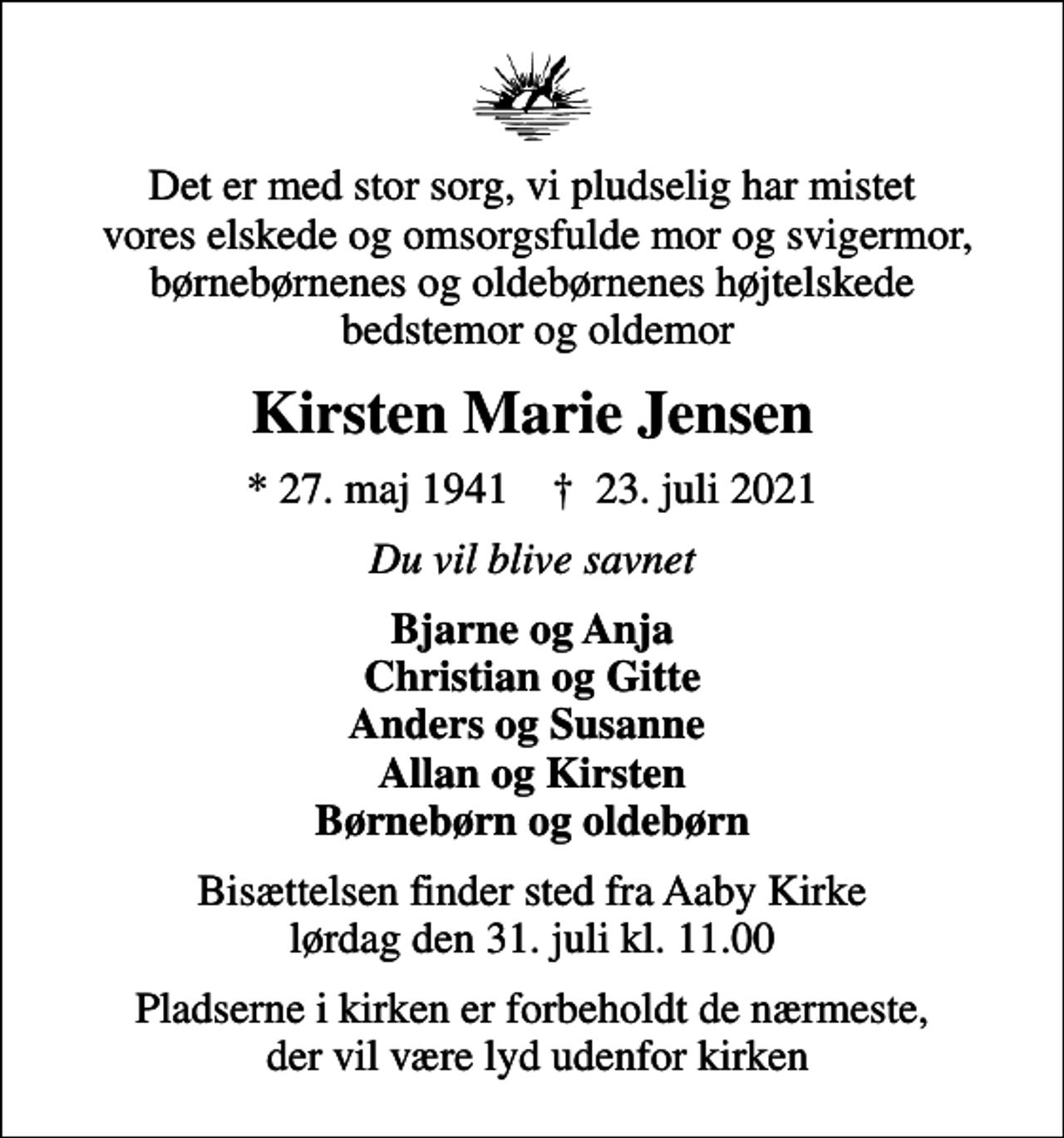 <p>Det er med stor sorg, vi pludselig har mistet vores elskede og omsorgsfulde mor og svigermor, børnebørnenes og oldebørnenes højtelskede bedstemor og oldemor<br />Kirsten Marie Jensen<br />* 27. maj 1941 ✝ 23. juli 2021<br />Du vil blive savnet<br />Bjarne og Anja Christian og Gitte Anders og Susanne Allan og Kirsten Børnebørn og oldebørn<br />Bisættelsen finder sted fra Aaby Kirke lørdag den 31. juli kl. 11.00<br />Pladserne i kirken er forbeholdt de nærmeste, der vil være lyd udenfor kirken</p>