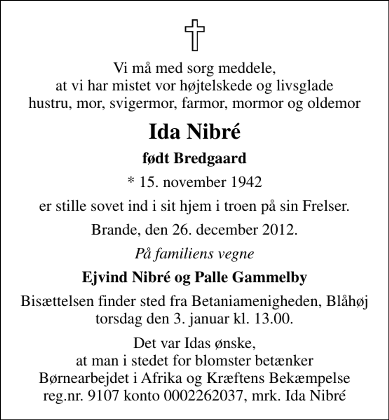 <p>Vi må med sorg meddele, at vi har mistet vor højtelskede og livsglade hustru, mor, svigermor, farmor, mormor og oldemor<br />Ida Nibré<br />født Bredgaard<br />* 15. november 1942<br />er stille sovet ind i sit hjem i troen på sin Frelser.<br />Brande, den 26. december 2012.<br />På familiens vegne<br />Ejvind Nibré og Palle Gammelby<br />Bisættelsen finder sted fra Betaniamenigheden, Blåhøj torsdag den 3. januar kl. 13.00.<br />Det var Idas ønske, at man i stedet for blomster betænker Børnearbejdet i Afrika og Kræftens Bekæmpelse reg.nr. 9107 konto 0002262037, mrk. Ida Nibré</p>