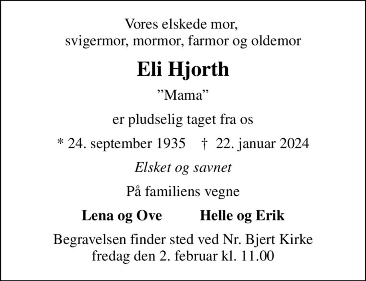 Vores elskede mor,  svigermor, mormor, farmor og oldemor
Eli Hjorth
Mama
er pludselig taget fra os
* 24. september 1935    ✝ 22. januar 2024
Elsket og savnet
På familiens vegne
Lena og Ove          Helle og Erik
Begravelsen finder sted ved Nr. Bjert Kirke  fredag den 2. februar kl. 11.00