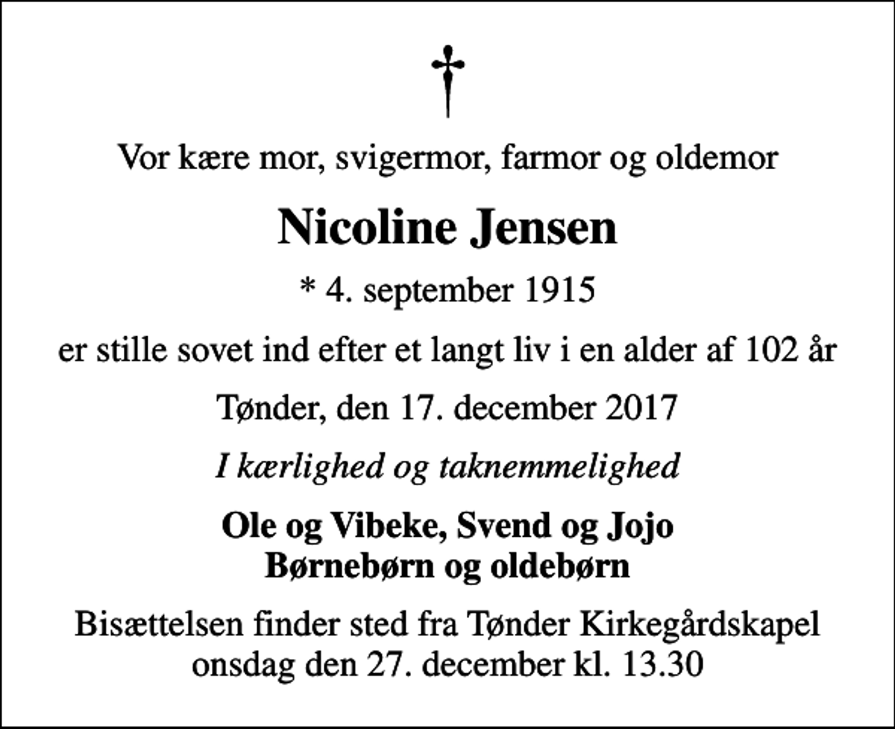 <p>Vor kære mor, svigermor, farmor og oldemor<br />Nicoline Jensen<br />* 4. september 1915<br />er stille sovet ind efter et langt liv i en alder af 102 år<br />Tønder, den 17. december 2017<br />I kærlighed og taknemmelighed<br />Ole og Vibeke, Svend og Jojo Børnebørn og oldebørn<br />Bisættelsen finder sted fra Tønder Kirkegårdskapel onsdag den 27. december kl. 13.30</p>