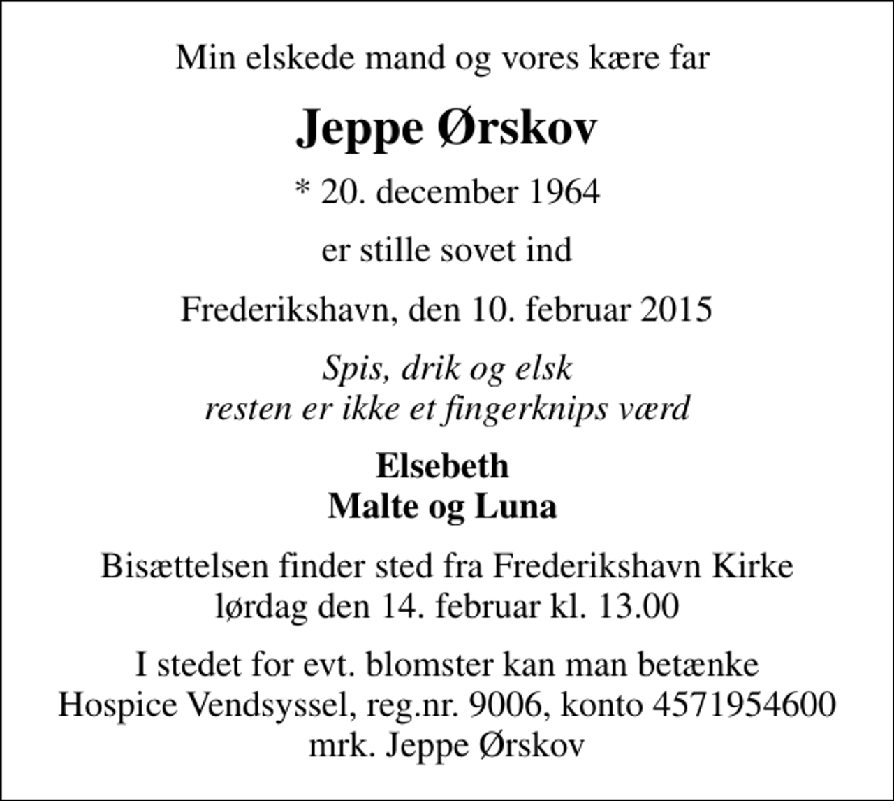 <p>Min elskede mand og vores kære far<br />Jeppe Ørskov<br />* 20. december 1964<br />er stille sovet ind<br />Frederikshavn, den 10. februar 2015<br />Spis, drik og elsk resten er ikke et fingerknips værd<br />Elsebeth Malte og Luna<br />Bisættelsen finder sted fra Frederikshavn Kirke lørdag den 14. februar kl. 13.00<br />I stedet for evt. blomster kan man betænke<br />Hospice Vendsyssel reg.nr.9006,konto4571954600mrk. Jeppe<br />Ørskov</p>