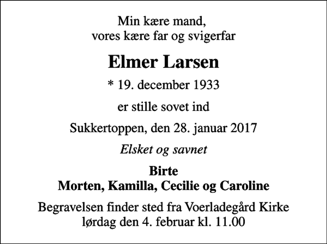 <p>Min kære mand, vores kære far og svigerfar<br />Elmer Larsen<br />* 19. december 1933<br />er stille sovet ind<br />Sukkertoppen, den 28. januar 2017<br />Elsket og savnet<br />Birte Morten, Kamilla, Cecilie og Caroline<br />Begravelsen finder sted fra Voerladegård Kirke lørdag den 4. februar kl. 11.00</p>